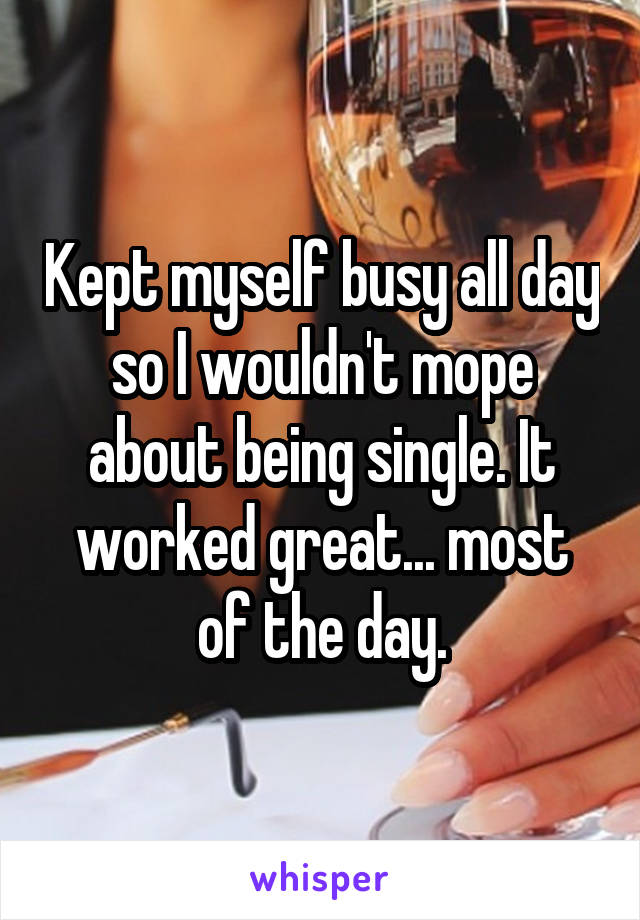 Kept myself busy all day so I wouldn't mope about being single. It worked great... most of the day.