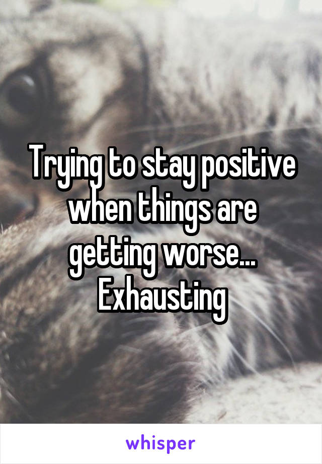 Trying to stay positive when things are getting worse... Exhausting