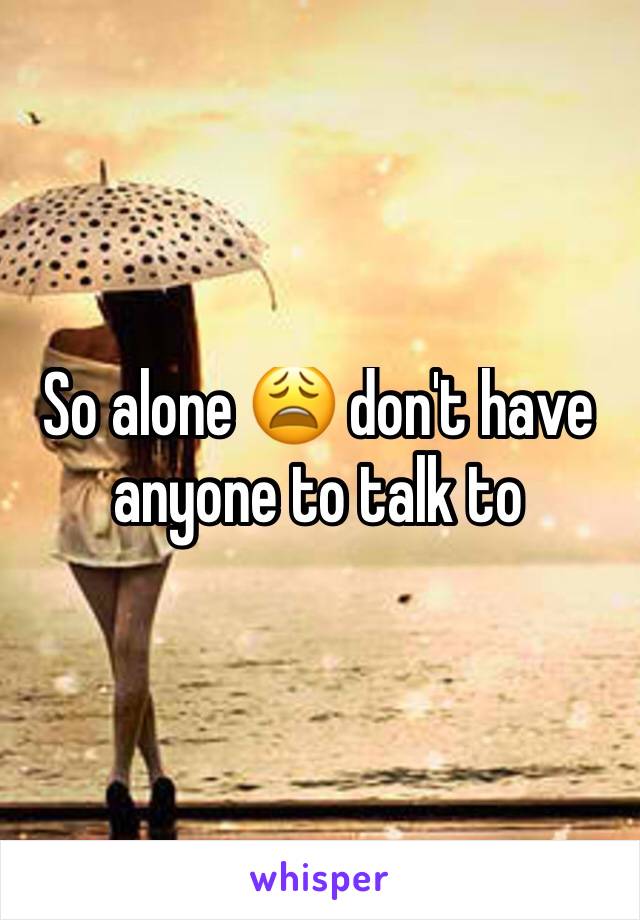 So alone 😩 don't have anyone to talk to 