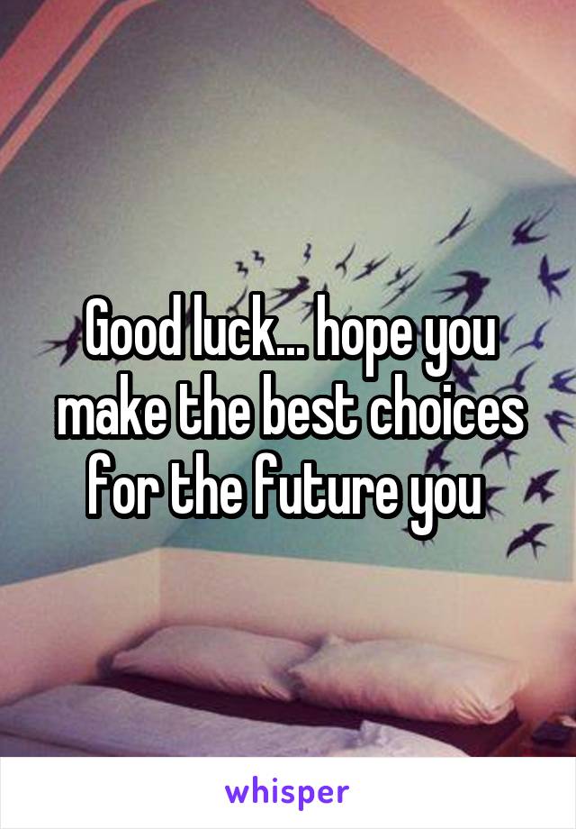 Good luck... hope you make the best choices for the future you 