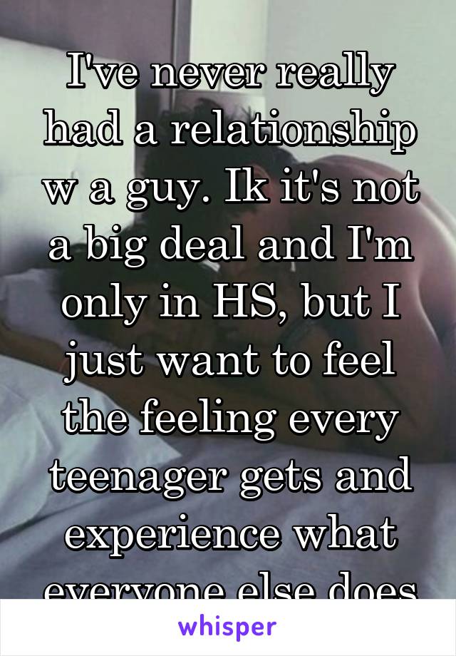 I've never really had a relationship w a guy. Ik it's not a big deal and I'm only in HS, but I just want to feel the feeling every teenager gets and experience what everyone else does