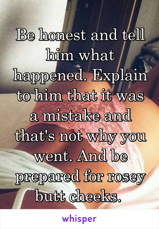 Be honest and tell him what happened. Explain to him that it was a mistake and that's not why you went. And be prepared for rosey butt cheeks. 