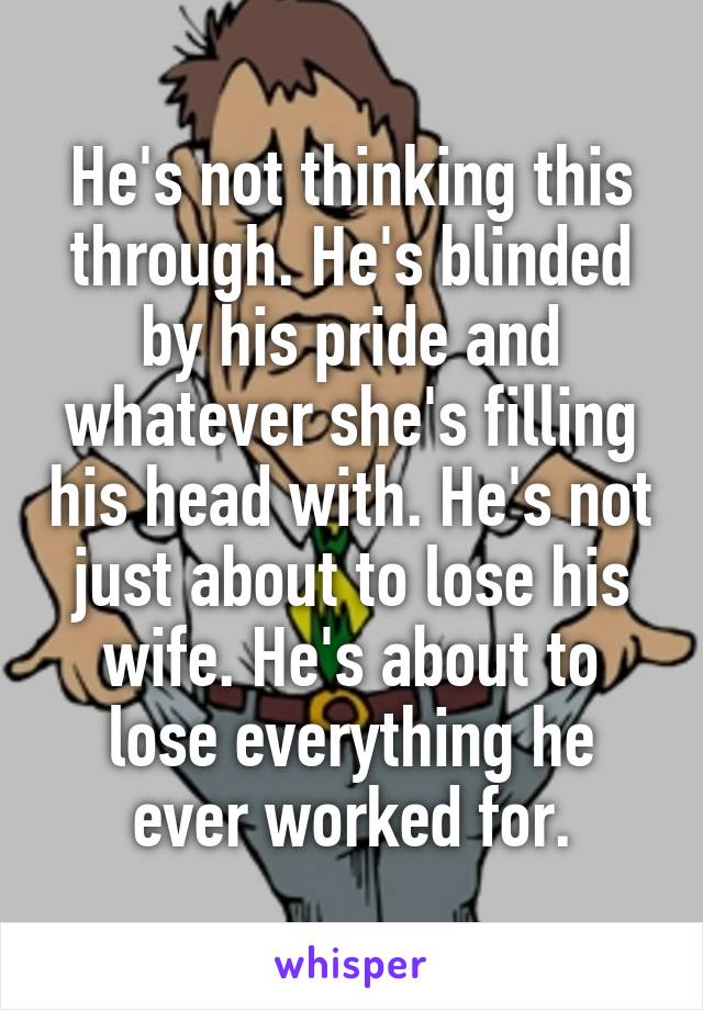 He's not thinking this through. He's blinded by his pride and whatever she's filling his head with. He's not just about to lose his wife. He's about to lose everything he ever worked for.