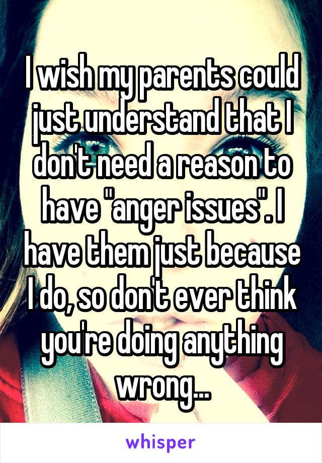 I wish my parents could just understand that I don't need a reason to have "anger issues". I have them just because I do, so don't ever think you're doing anything wrong...