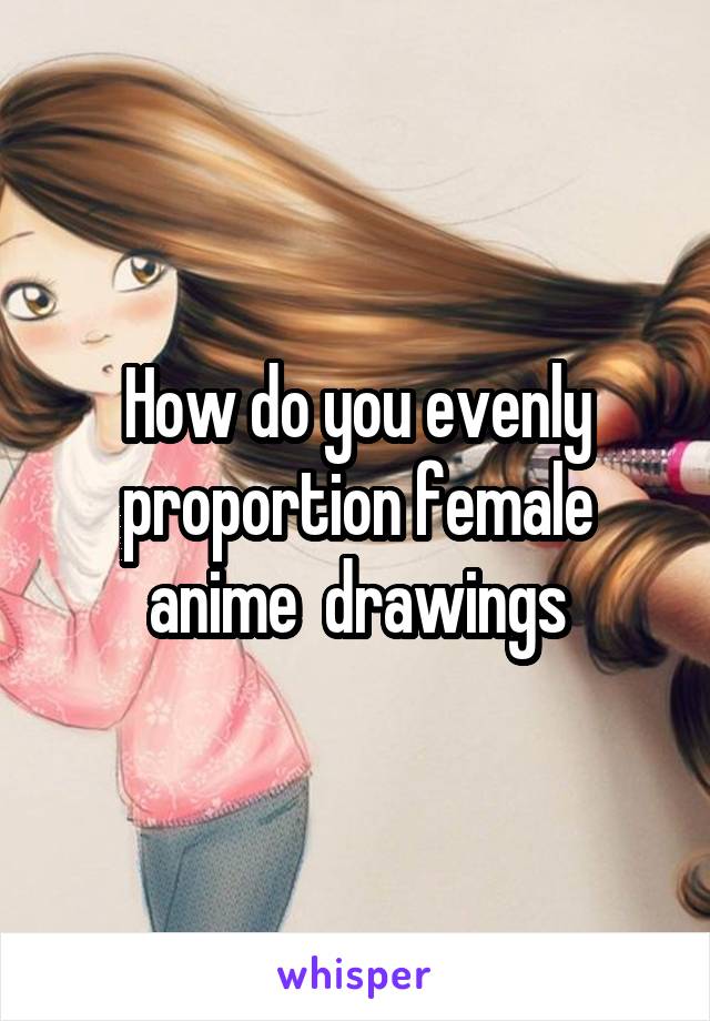 How do you evenly proportion female anime  drawings