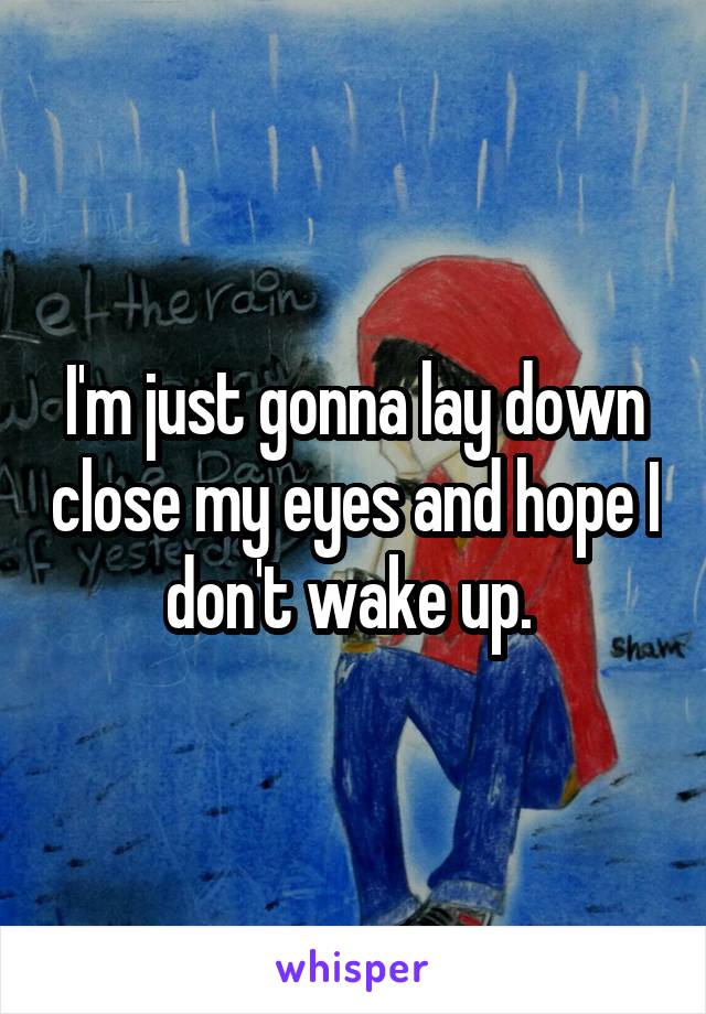 I'm just gonna lay down close my eyes and hope I don't wake up. 