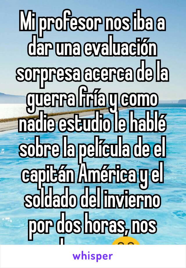 Mi profesor nos iba a dar una evaluación sorpresa acerca de la guerra fría y como nadie estudio le hablé sobre la película de el capitán América y el soldado del invierno por dos horas, nos salvamos😂