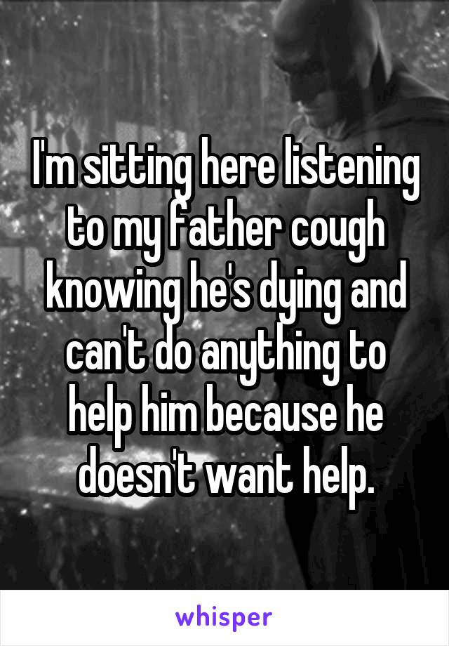 I'm sitting here listening to my father cough knowing he's dying and can't do anything to help him because he doesn't want help.