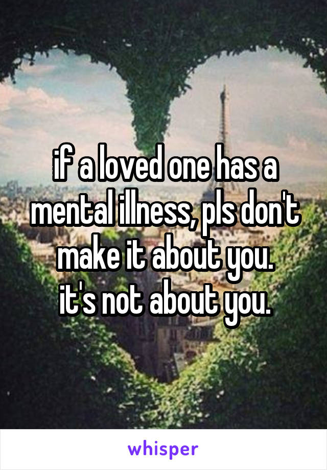 if a loved one has a mental illness, pls don't make it about you.
it's not about you.