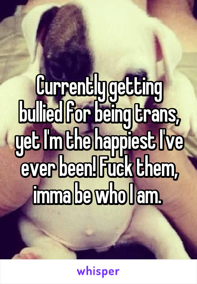 Currently getting bullied for being trans, yet I'm the happiest I've ever been! Fuck them, imma be who I am. 