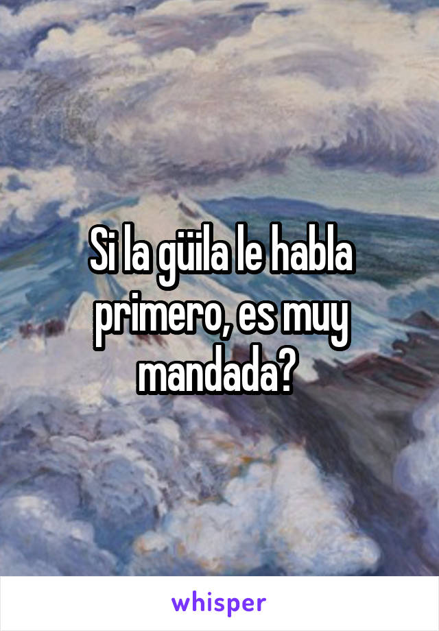 Si la güila le habla primero, es muy mandada? 