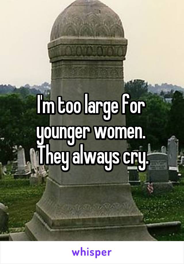 I'm too large for 
younger women. 
They always cry.