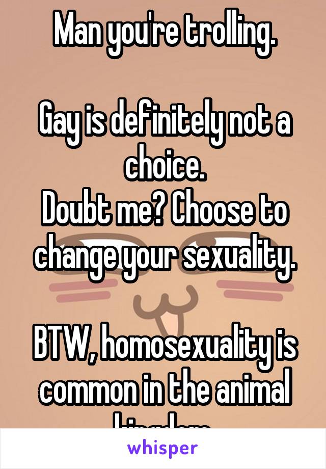 Man you're trolling.

Gay is definitely not a choice.
Doubt me? Choose to change your sexuality.

BTW, homosexuality is common in the animal kingdom.