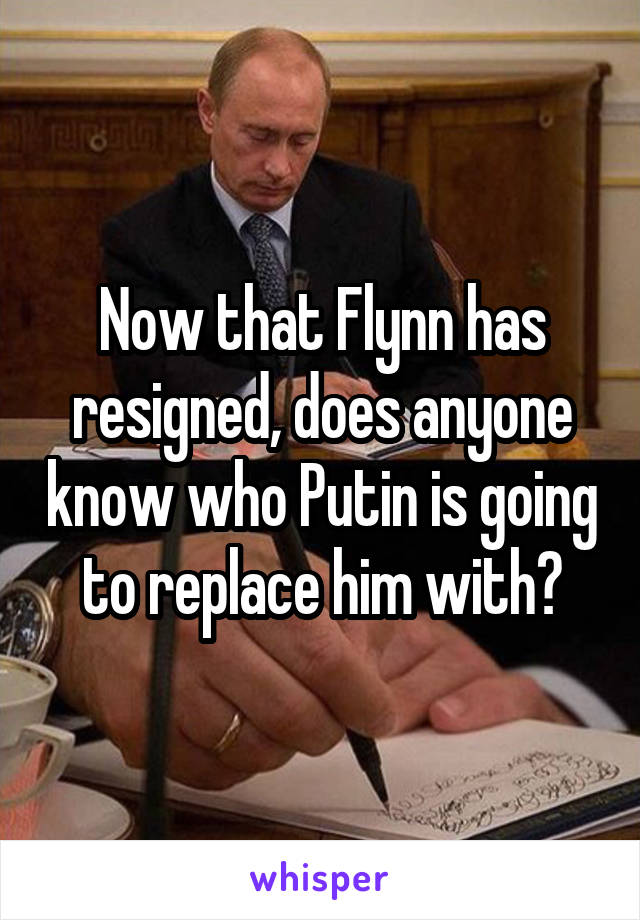 Now that Flynn has resigned, does anyone know who Putin is going to replace him with?