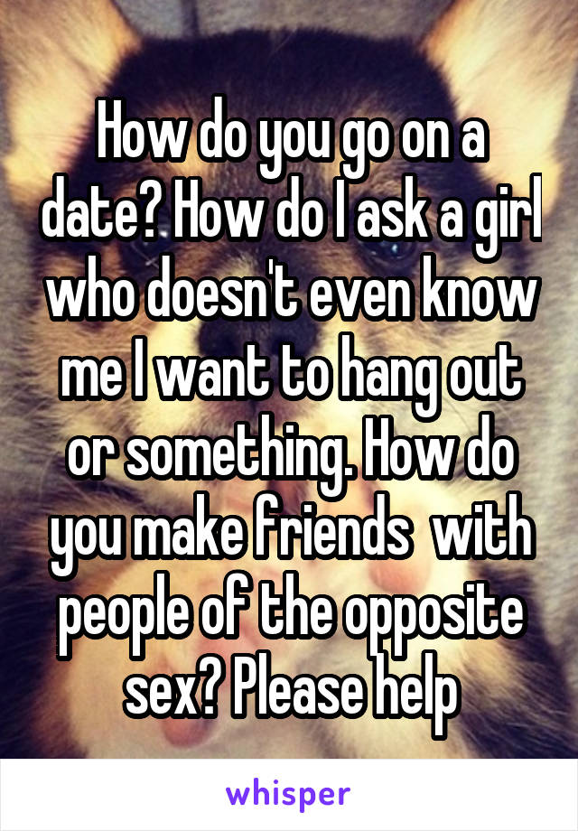 How do you go on a date? How do I ask a girl who doesn't even know me I want to hang out or something. How do you make friends  with people of the opposite sex? Please help