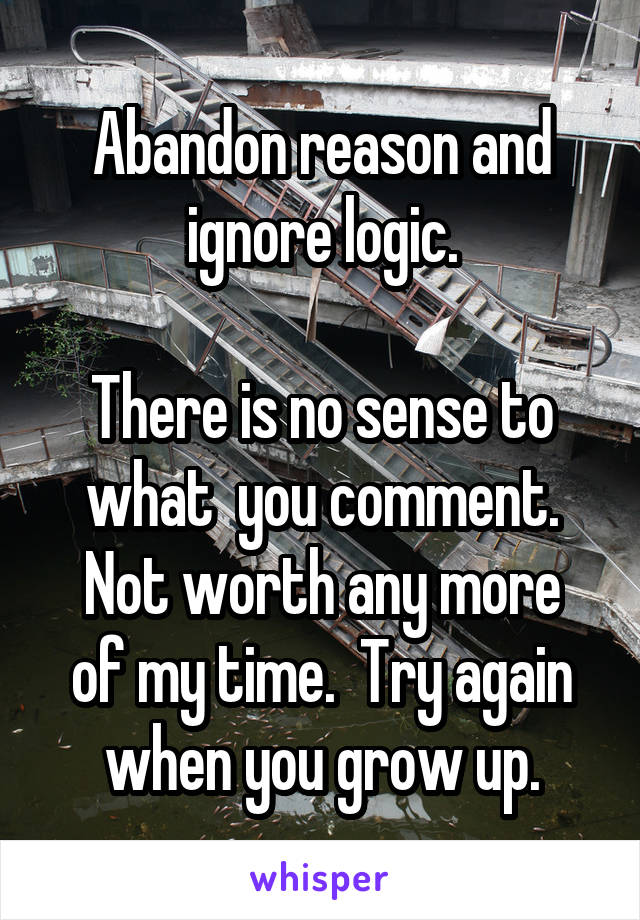 Abandon reason and ignore logic.

There is no sense to what  you comment.
Not worth any more of my time.  Try again when you grow up.