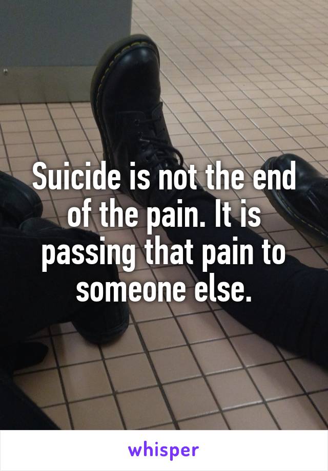 Suicide is not the end of the pain. It is passing that pain to someone else.