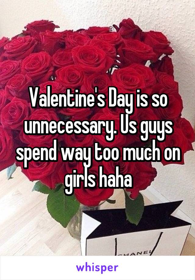 Valentine's Day is so unnecessary. Us guys spend way too much on girls haha