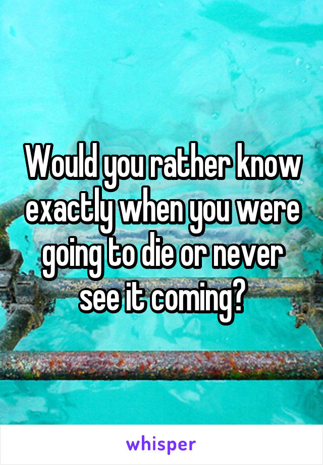 Would you rather know exactly when you were going to die or never see it coming?