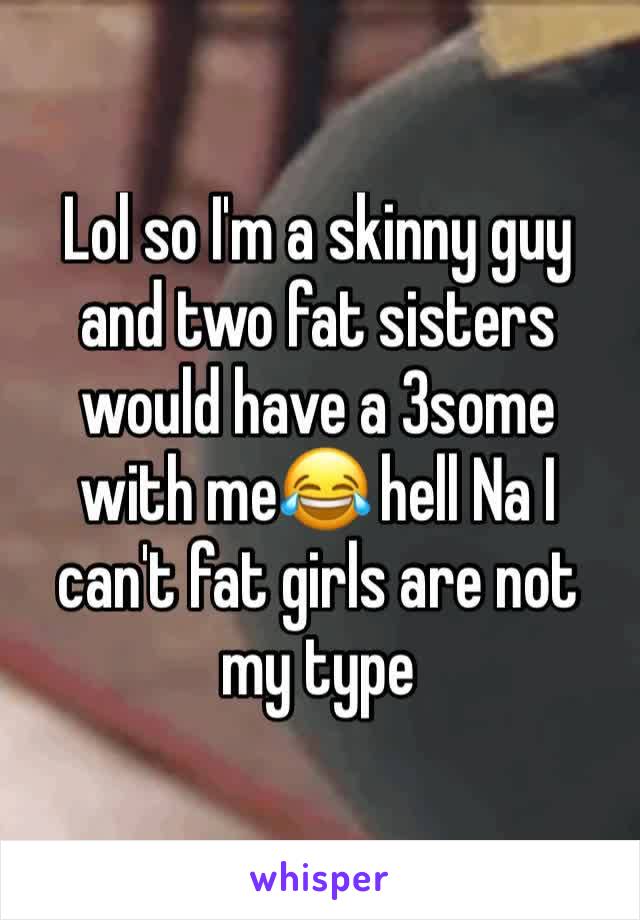 Lol so I'm a skinny guy and two fat sisters would have a 3some with me😂 hell Na I can't fat girls are not my type 