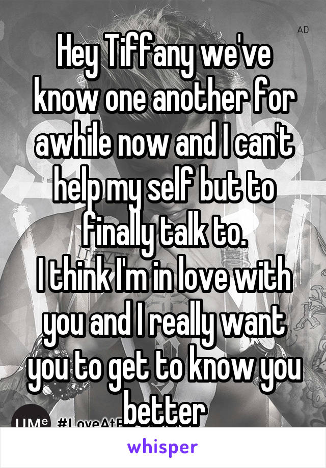 Hey Tiffany we've know one another for awhile now and I can't help my self but to finally talk to.
I think I'm in love with you and I really want you to get to know you better