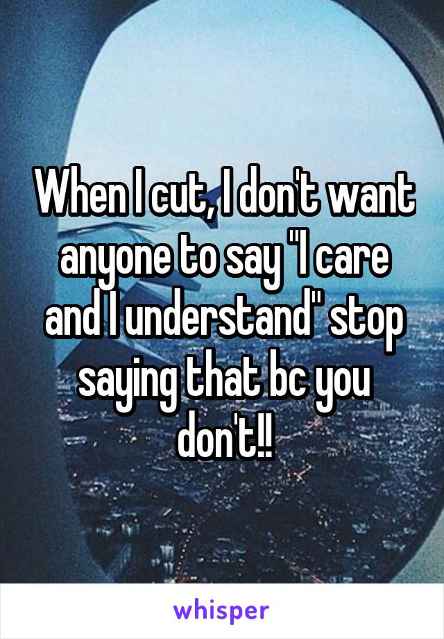 When I cut, I don't want anyone to say "I care and I understand" stop saying that bc you don't!!