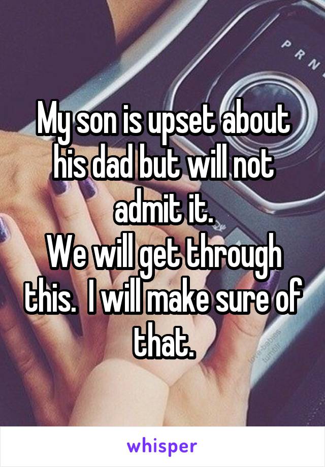 My son is upset about his dad but will not admit it.
We will get through this.  I will make sure of that.