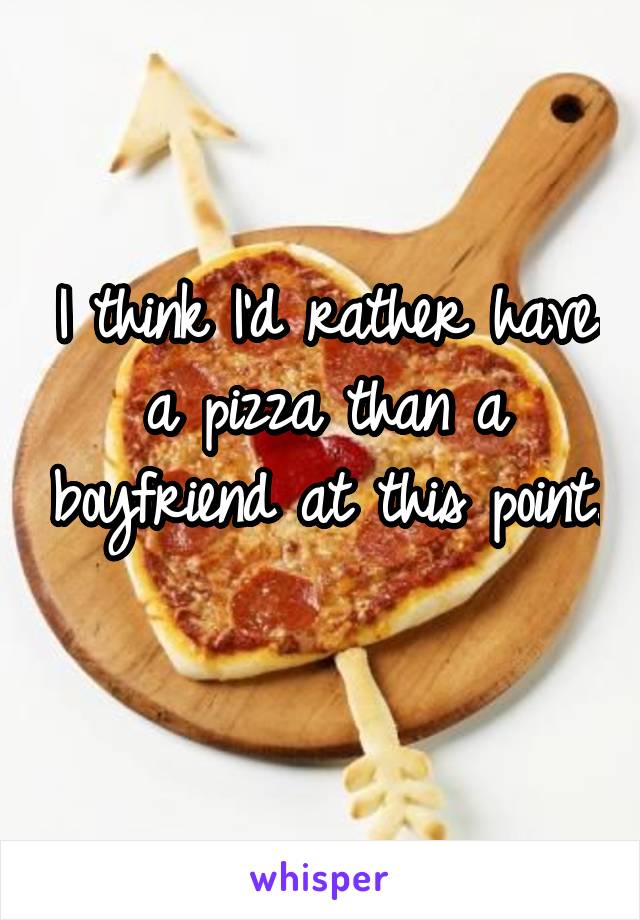 I think I'd rather have a pizza than a boyfriend at this point. 