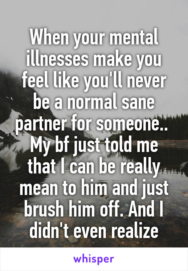 When your mental illnesses make you feel like you'll never be a normal sane partner for someone.. 
My bf just told me that I can be really mean to him and just brush him off. And I didn't even realize