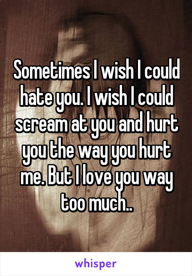 Sometimes I wish I could hate you. I wish I could scream at you and hurt you the way you hurt me. But I love you way too much..