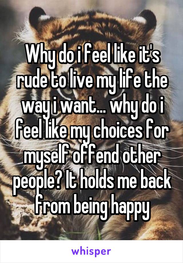 Why do i feel like it's rude to live my life the way i want... why do i feel like my choices for myself offend other people? It holds me back from being happy