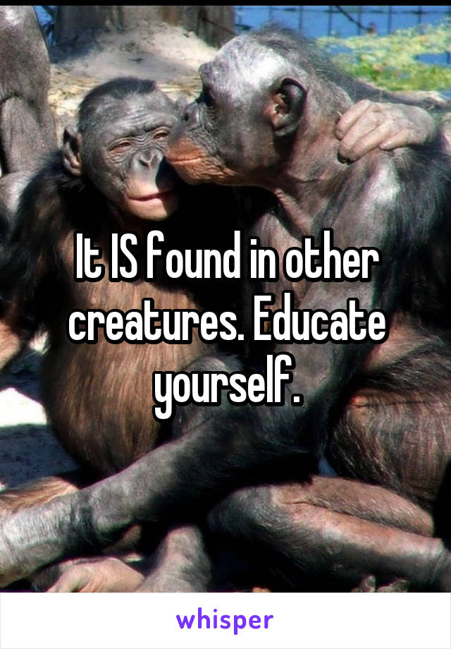 It IS found in other creatures. Educate yourself.