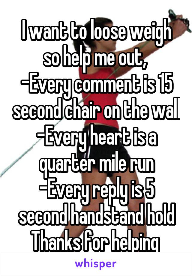 I want to loose weigh so help me out, 
-Every comment is 15 second chair on the wall
-Every heart is a quarter mile run
-Every reply is 5 second handstand hold
Thanks for helping 