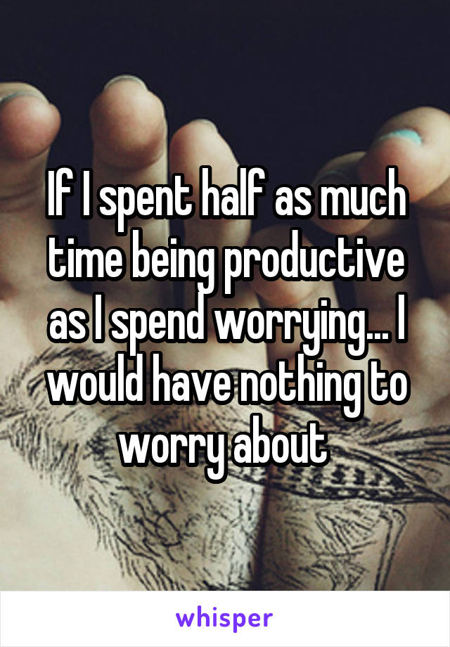 If I spent half as much time being productive as I spend worrying... I would have nothing to worry about 