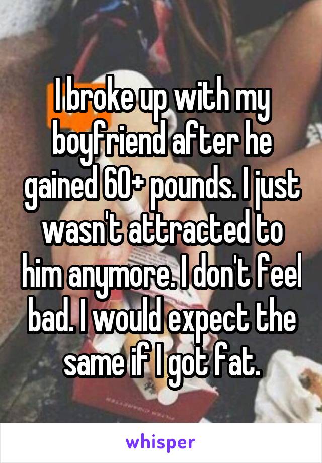 I broke up with my boyfriend after he gained 60+ pounds. I just wasn't attracted to him anymore. I don't feel bad. I would expect the same if I got fat.