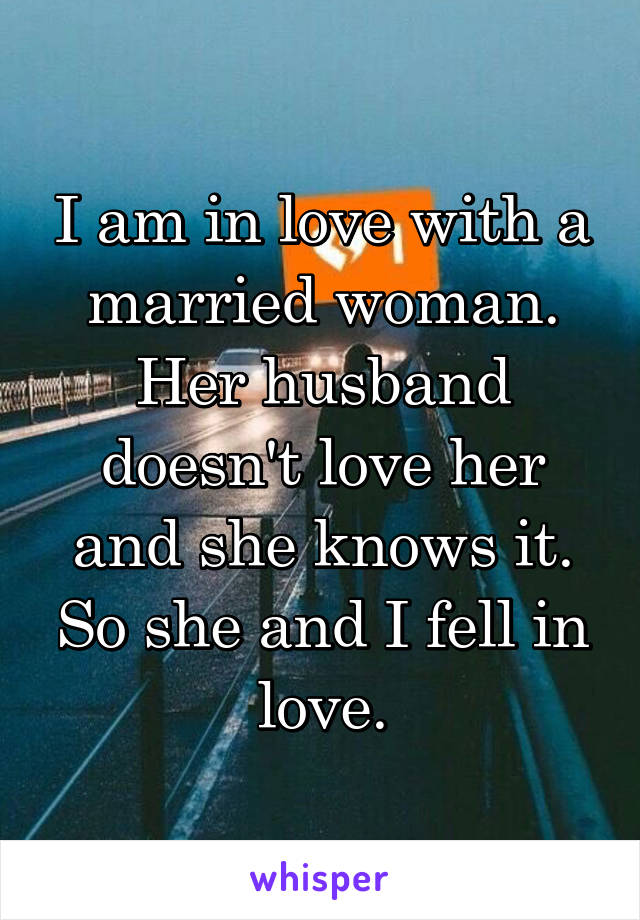 I am in love with a married woman. Her husband doesn't love her and she knows it. So she and I fell in love.