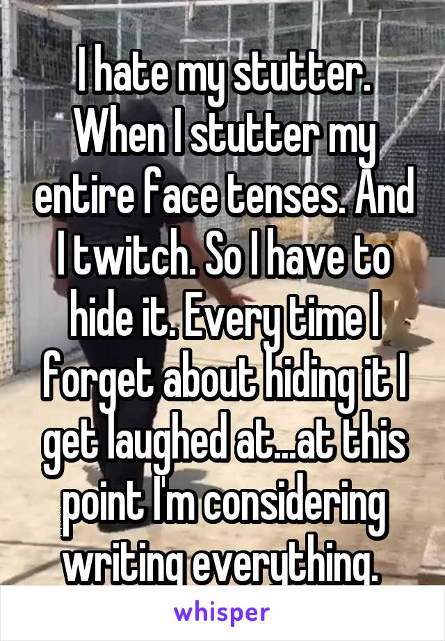 I hate my stutter. When I stutter my entire face tenses. And I twitch. So I have to hide it. Every time I forget about hiding it I get laughed at...at this point I'm considering writing everything. 