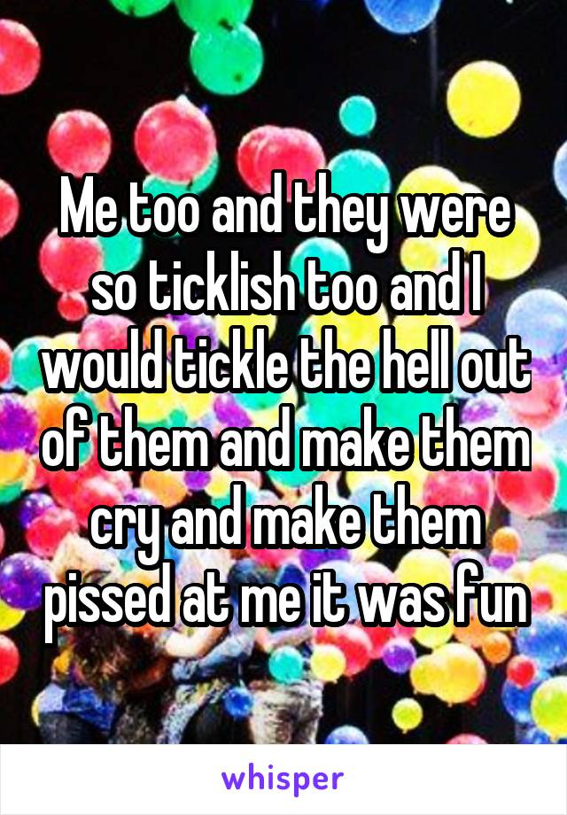 Me too and they were so ticklish too and I would tickle the hell out of them and make them cry and make them pissed at me it was fun