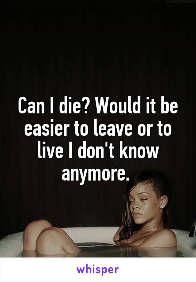 Can I die? Would it be easier to leave or to live I don't know anymore. 