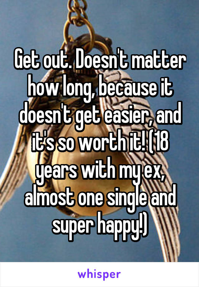 Get out. Doesn't matter how long, because it doesn't get easier, and it's so worth it! (18 years with my ex, almost one single and super happy!)