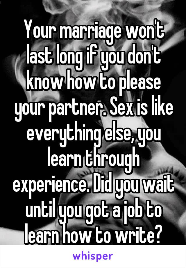 Your marriage won't last long if you don't know how to please your partner. Sex is like everything else, you learn through experience. Did you wait until you got a job to learn how to write?