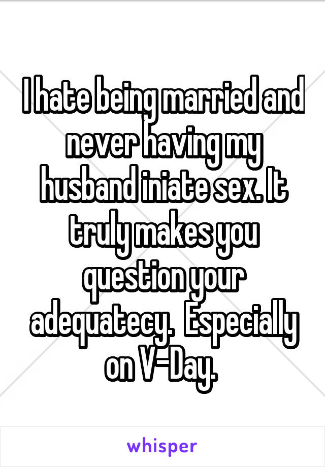 I hate being married and never having my husband iniate sex. It truly makes you question your adequatecy.  Especially on V-Day. 