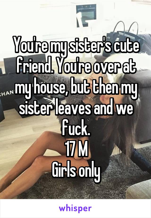 You're my sister's cute friend. You're over at my house, but then my sister leaves and we fuck.
17 M
Girls only