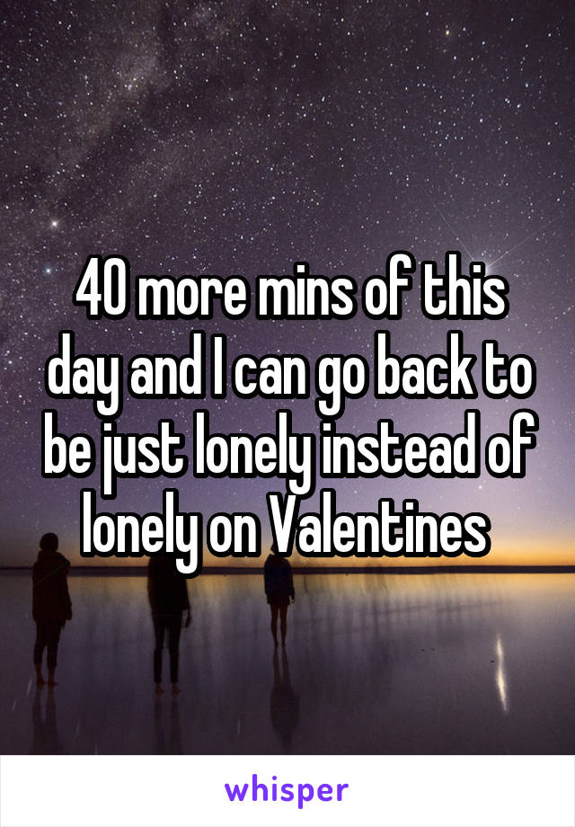 40 more mins of this day and I can go back to be just lonely instead of lonely on Valentines 