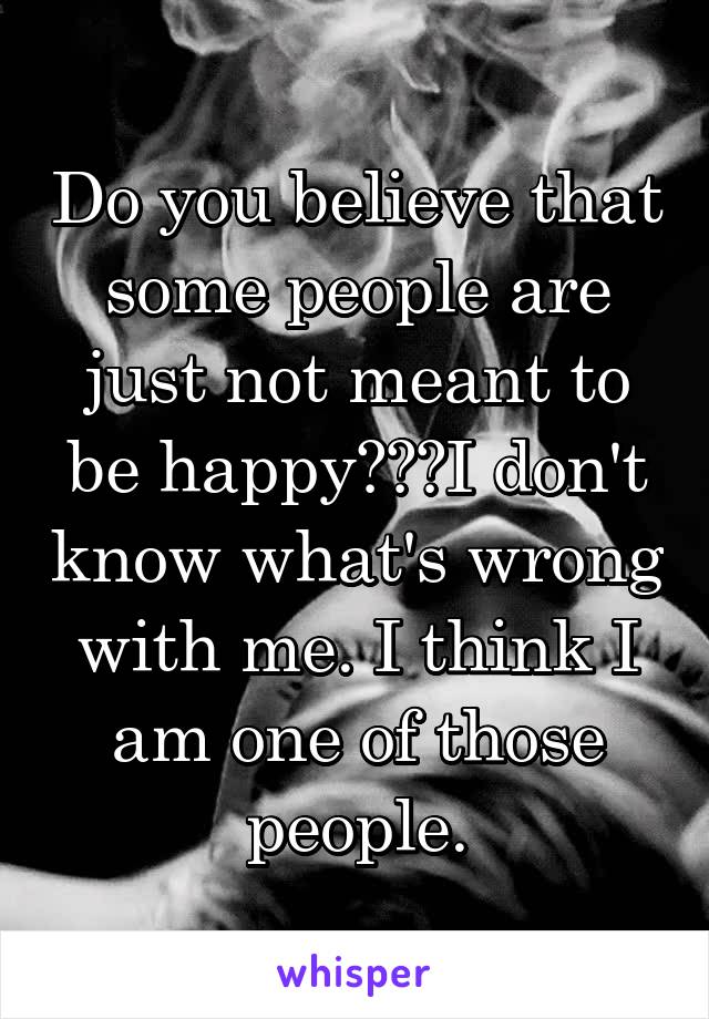 Do you believe that some people are just not meant to be happy???I don't know what's wrong with me. I think I am one of those people.