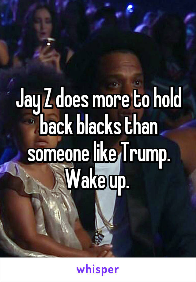 Jay Z does more to hold back blacks than someone like Trump. Wake up. 