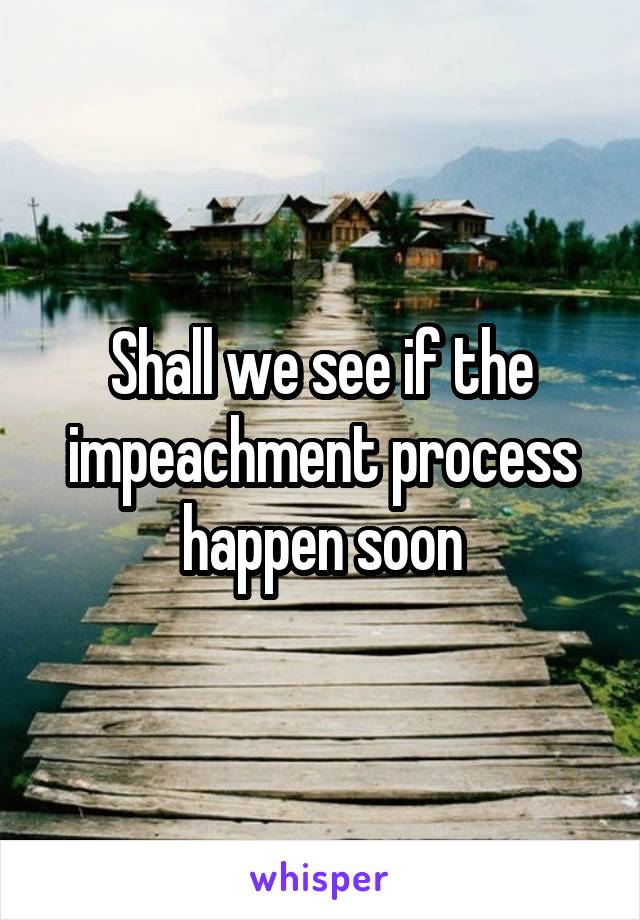 Shall we see if the impeachment process happen soon