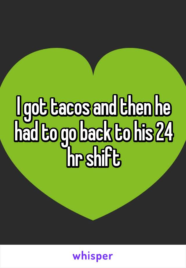 I got tacos and then he had to go back to his 24 hr shift