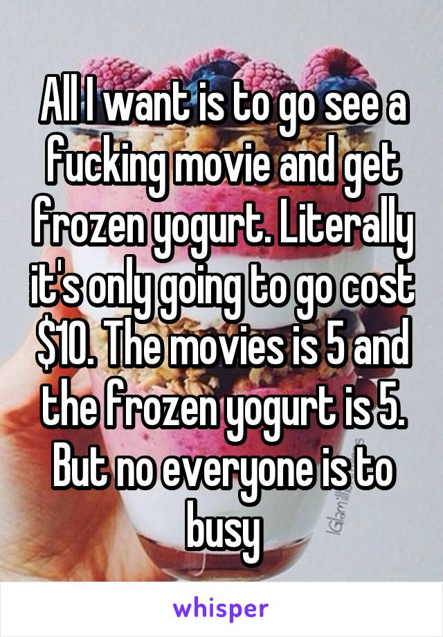 All I want is to go see a fucking movie and get frozen yogurt. Literally it's only going to go cost $10. The movies is 5 and the frozen yogurt is 5. But no everyone is to busy