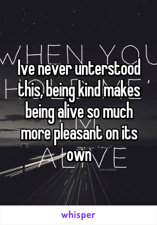 Ive never unterstood this, being kind makes being alive so much more pleasant on its own